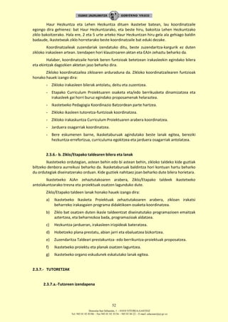 Donostia-San Sebastián, 1 – 01010 VITORIA-GASTEIZ
Tel. 945 01 83 85/86 – Fax 945 01 83 35/36 – 945 01 84 22 – E-mail: educauei@ej-gv.es
52
Haur Hezkuntza eta Lehen Hezkuntza dituen ikastetxe batean, lau koordinatzaile
egongo dira gehienez: bat Haur Hezkuntzarako, eta beste hiru, bakoitza Lehen Hezkuntzako
ziklo bakoitzerako. Hala ere, 2 eta 5 urte arteko Haur Hezkuntzan hiru gela ala gehiago baldin
badaude, ikastetxeak ziklo horretarako beste koordinatzaile bat eduki dezake.
Koordinatzaileak zuzendariak izendatuko ditu, beste zuzendaritza-kargurik ez duten
zikloko irakasleen artean. Izendapen hori klaustroaren aktan eta EAJn zehaztu beharko da.
Halaber, koordinatzaile horiek beren funtzioak betetzean irakasleekin egindako bilera
eta ekintzak dagozkien aktetan jaso beharko dira.
Zikloko koordinatzailea zikloaren arduraduna da. Zikloko koordinatzailearen funtzioak
honako hauek izango dira:
- Zikloko irakasleen bilerak antolatu, deitu eta zuzentzea.
- Etapako Curriculum Proiektuaren osaketa eta/edo berrikusketa dinamizatzea eta
irakasleek gai horri buruz egindako proposamenak helaraztea.
- Ikastetxeko Pedagogia Koordinazio Batzordean parte hartzea.
- Zikloko ikasleen tutoretza-funtzioak koordinatzea.
- Zikloko irakaskuntza Curriculum Proiektuaren arabera koordinatzea.
- Jarduera osagarriak koordinatzea.
- Bere eskumenen barne, ikasketaburuak agindutako beste lanak egitea, bereziki
hezkuntza-errefortzua, curriculuma egokitzea eta jarduera osagarriak antolatzea.
2.3.6.- b. Ziklo/Etapako taldearen bilera eta lanak
Ikastetxeko ordutegian, astean behin edo bi astean behin, zikloko taldeko kide guztiak
biltzeko denbora aurreikusi beharko da. Ikasketaburuak baldintza hori kontuan hartu beharko
du ordutegiak diseinatzerako orduan. Kide guztiek nahitaez joan beharko dute bilera horietara.
Ikastetxeko AJAn zehaztutakoaren arabera, Ziklo/Etapako taldeek ikastetxeko
antolakuntzarako tresna eta proiektuak osatzen lagunduko dute.
Ziklo/Etapako taldeen lanak honako hauek izango dira:
a) Ikastetxeko Ikasketa Proiektuak zehaztutakoaren arabera, zikloan irakatsi
beharreko irakasgaien programa didaktikoen osaketa koordinatzea.
b) Ziklo bat osatzen duten ikasle taldeentzat diseinatutako programazioen emaitzak
aztertzea, eta beharrezkoa bada, programazioak aldatzea.
c) Hezkuntza-jardueran, irakasleen irizpideak bateratzea.
d) Hobetzeko plana prestatu, abian jarri eta ebaluatzea bizkortzea.
e) Zuzendaritza Taldeari prestakuntza- edo berrikuntza-proiektuak proposatzea.
f) Ikastetxeko proiektu eta planak osatzen laguntzea.
g) Ikastetxeko organo eskudunek eskatutako lanak egitea.
2.3.7.- TUTORETZAK
2.3.7.a.-Tutoreen izendapena
 