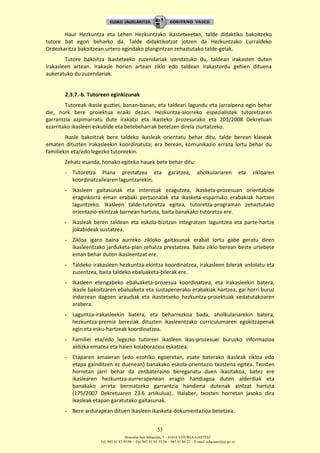 Donostia-San Sebastián, 1 – 01010 VITORIA-GASTEIZ
Tel. 945 01 83 85/86 – Fax 945 01 83 35/36 – 945 01 84 22 – E-mail: educauei@ej-gv.es
53
Haur Hezkuntza eta Lehen Hezkuntzako ikastetxeetan, talde didaktiko bakoitzeko
tutore bat egon beharko da. Talde didaktikotzat jotzen da Hezkuntzako Lurraldeko
Ordezkaritza bakoitzean urtero egindako plangintzan zehaztutako talde-gelak.
Tutore bakoitza Ikastetxeko zuzendariak izendatuko du, taldean irakasten duten
irakasleen artean. Irakasle horien artean ziklo edo taldean irakastordu gehien dituena
aukeratuko du zuzendariak.
2.3.7.-b. Tutoreen eginkizunak
Tutoreak ikasle guztiei, banan-banan, eta taldeari lagundu eta jarraipena egin behar
die, nork bere proiektua eraiki dezan. Hezkuntza-alorreko espezialistek tutoretzaren
garrantzia azpimarratu dute irakatsi eta ikasteko prozesurako eta 201/2008 Dekretuan
ezarritako ikasleen eskubide eta betebeharrak betetzen direla ziurtatzeko.
Ikasle bakoitzak bere taldeko ikasleak orientatu behar ditu, talde berean klaseak
ematen dituzten irakasleekin koordinatuta; era berean, komunikazio erraza lortu behar du
familiekin eta/edo legezko tutoreekin.
Zehatz esanda, honako egiteko hauek bete behar ditu:
- Tutoretza Plana prestatzea eta garatzea, aholkulariaren eta zikloaren
koordinatzailearen laguntzarekin.
- Ikasleen gaitasunak eta interesak ezagutzea, ikasketa-prozesuan orientabide
eraginkorra eman erabaki pertsonalak eta ikasketa-esparruko erabakiak hartzen
laguntzeko. Ikasleen talde-tutoretza egitea, tutoretza-programan zehaztutako
orientazio-ekintzak barnean hartuta, baita banakako tutoretza ere.
- Ikasleak beren taldean eta eskola-bizitzan integratzen laguntzea eta parte-hartze
jokabideak sustatzea.
- Zikloa igaro baina aurreko zikloko gaitasunak erabat lortu gabe geratu diren
ikasleentzako jarduketa-plan zehatza prestatzea. Baita ziklo berean beste urtebete
eman behar duten ikasleentzat ere.
- Taldeko irakasleen hezkuntza-ekintza koordinatzea, irakasleen bilerak antolatu eta
zuzentzea, baita taldeko ebaluaketa-bilerak ere.
- Ikasleen etengabeko ebaluaketa-prozesua koordinatzea, eta irakasleekin batera,
ikasle bakoitzaren ebaluaketa eta sustapenerako erabakiak hartzea, gai horri buruz
indarrean dagoen araudiak eta ikastetxeko hezkuntza-proiektuak xedatutakoaren
arabera.
- Laguntza-irakasleekin batera, eta beharrezkoa bada, aholkulariarekin batera,
hezkuntza-premia bereziak dituzten ikasleentzako curriculumaren egokitzapenak
egin eta esku-hartzeak koordinatzea.
- Familiei eta/edo legezko tutoreei ikasleen ikas-prozesuei buruzko informazioa
aldizka ematea eta haien kolaborazioa eskatzea.
- Etaparen amaieran (edo ezohiko egoeretan, esate baterako ikasleak zikloa edo
etapa gainditzen ez duenean) banakako eskola-orientazio txostena egitea. Txosten
horretan jarri behar da zenbateraino bereganatu duen ikasitakoa, batez ere
ikaslearen hezkuntza-aurrerapenean eragin handiagoa duten alderdiak eta
banakako arreta bermatzeko garrantzia handiena dutenak aintzat hartuta
(175/2007 Dekretuaren 23.6 artikulua).. Halaber, txosten horretan jasoko dira
ikasleak etapan garatutako gaitasunak.
- Bere ardurapean dituen ikasleen ikasketa-dokumentazioa betetzea.
 