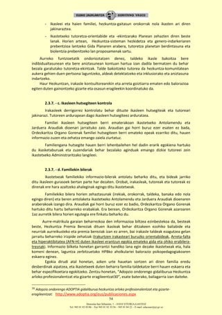 Donostia-San Sebastián, 1 – 01010 VITORIA-GASTEIZ
Tel. 945 01 83 85/86 – Fax 945 01 83 35/36 – 945 01 84 22 – E-mail: educauei@ej-gv.es
54
- Ikasleei eta haien familiei, hezkuntza-gaitasun orokorrak nola ikasten ari diren
jakinaraztea.
- Ikastetxeko tutoretza-orientabide eta -ekintzarako Planean zehazten diren beste
lanak. Horien artean, Hezkuntza-sisteman hezkidetza eta genero-indarkeriaren
prebentzioa lantzeko Gida Planaren arabera, tutoretza planetan berdintasuna eta
biolentzia prebenitzeko lan proposamenak sartu.
Aurreko funtzioetatik ondorioztatzen denez, taldeko ikasle bakoitza bere
indibidualtasunean eta bere aniztasunean kontuan hartua izan dadila bermatzen du behar
bezala garatutako tutoretza-ekintzak. Talde bakoitzeko tutorea da hezkuntza-komunitatean
aukera gehien duen pertsona laguntzeko, aldeak detektatzeko eta inklusiorako eta aniztasuna
indartzeko.
Haur Hezkuntzan, irakasle kontsultorearekin eta arreta goiztiarra ematen edo balorazioa
egiten duten gainontzeko gizarte eta osasun eragileekin koordinatuko da.
2.3.7. - c. Ikasleen hutsegiteen kontrola
Irakasleek derrigorrez kontrolatu behar dituzte ikasleen hutsegiteak eta tutoreari
jakinarazi. Tutoreen ardurapean dago ikasleen hutsegiteez arduratzea.
Familiei ikasleen hutsegiteen berri ematerakoan ikastetxeko Antolamendu eta
Jarduera Araudiak dioenari jarraituko zaio. Araudian gai horri buruz ezer esaten ez bada,
Ordezkaritza Organo Gorenak familiei hutsegiteen berri emateko epeak ezarriko ditu, hauen
informazio zuzen eta zehatza emango zaiela ziurtatuz.
Familiengana hutsegite hauen berri lehenbailehen hel dadin erarik egokiena hartuko
du ikasketaburuak eta zuzendariak behar bezalako aginduak emango dizkie tutoreei zein
ikastetxeko Administraritzako langileei.
2.3.7. - d. Familiekin bilerak
Ikastetxeak familiekiko informazio-bilerak antolatu beharko ditu, eta bideak jarriko
ditu ikasleen gurasoek bertan parte har dezaten. Orobat, irakasleak, tutoreak eta tutoreak ez
direnak ere hara azaltzeko ahaleginak egingo ditu ikastetxeak.
Familiekiko bilera horien zehaztasunak (irekiak, orokorrak, taldeka, banaka edo nola
egingo diren) eta beren antolaketa ikastetxeko Antolamendu eta Jarduera Araudiak dioenaren
araberakoak izango dira. Araudiak gai horri buruz ezer ez badio, Ordezkaritza Organo Gorenak
hartuko ditu hartu beharreko erabakiak. Era berean, Ordezkaritza Organo Gorenak azaroaren
1az aurretik bilera horien egutegia ere finkatu beharko du.
Aurre-matrikula garaian beharrezkoa den informazioa biltzea ezinbestekoa da, besteak
beste, Hezkuntza Premia Bereziak dituen ikasleak behar ditzakeen ezohiko baliabide eta
neurriak aurreikusteko eta premia bereziak izan ez arren, bai irakasle taldeak ezagutzea gelan
jarraitu beharreko irizpide zehatzak (Irakurtzen irakasteari buruzko orientabideak, Arreta-falta
eta hiperaktibitatea (AFN-H) duten ikasleei erantzun egokia emateko gida eta ohiko erabilera-
tresnak). Informazio bilketa honetan garrantzi handiko lana egin dezake ikastetxeak eta, hala
komeni denean, laguntza zerbitzuetako HPBko aholkulariei balorazio psikopedagogiakoaren
eskaera eginez.
Egokia dirudi atal honetan, azken urte hauetan sortzen ari diren familia eredu
desberdinak aipatzea, eta ikastetxeek duten beharra familia taldekatze berri hauen eskaera eta
behar espezifikoetara egokitzeko. Zentzu honetan, “Adopzio ondorengo gidaliburua Hezkuntza
arloko profesionalentzat eta gizarte eragileentzat30”, esate baterako, baliagarria izan daiteke.
30 Adopzio ondorengo ADOPTIA gidaliburua hezkuntza arloko profesionalentzat eta gizarte-
eragileentzat: http://www.adoptia.org/eus/publicaciones.aspx
 
