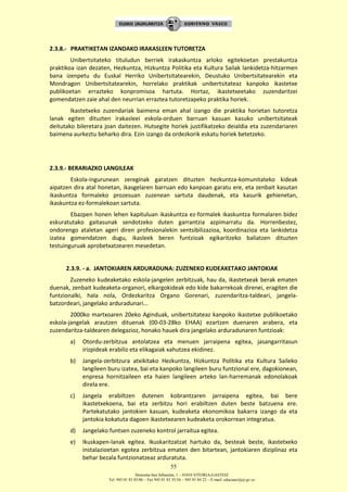 Donostia-San Sebastián, 1 – 01010 VITORIA-GASTEIZ
Tel. 945 01 83 85/86 – Fax 945 01 83 35/36 – 945 01 84 22 – E-mail: educauei@ej-gv.es
55
2.3.8.- PRAKTIKETAN IZANDAKO IRAKASLEEN TUTORETZA
Unibertsitateko tituludun berriek irakaskuntza arloko egitekoetan prestakuntza
praktikoa izan dezaten, Hezkuntza, Hizkuntza Politika eta Kultura Sailak lankidetza-hitzarmen
bana izenpetu du Euskal Herriko Unibertsitatearekin, Deustuko Unibertsitatearekin eta
Mondragon Unibertsitatearekin, horrelako praktikak unibertsitateaz kanpoko ikastetxe
publikoetan errazteko konpromisoa hartuta. Hortaz, ikastetxeetako zuzendaritzei
gomendatzen zaie ahal den neurrian erraztea tutoretzapeko praktika horiek.
Ikastetxeko zuzendariak baimena eman ahal izango die praktika horietan tutoretza
lanak egiten dituzten irakasleei eskola-orduen barruan kasuan kasuko unibertsitateak
deitutako bileretara joan daitezen. Hutsegite horiek justifikatzeko deialdia eta zuzendariaren
baimena aurkeztu beharko dira. Ezin izango da ordezkorik eskatu horiek betetzeko.
2.3.9.- BERARIAZKO LANGILEAK
Eskola-ingurunean zereginak garatzen dituzten hezkuntza-komunitateko kideak
aipatzen dira atal honetan, ikasgelaren barruan edo kanpoan garatu ere, eta zenbait kasutan
ikaskuntza formaleko prozesuan zuzenean sartuta daudenak, eta kasurik gehienetan,
ikaskuntza ez-formalekoan sartuta.
Ebazpen honen lehen kapituluan ikaskuntza ez-formalek ikaskuntza formalaren bidez
eskuratutako gaitasunak sendotzeko duten garrantzia azpimarratu da. Horrenbestez,
ondorengo ataletan ageri diren profesionalekin sentsibilizazioa, koordinazioa eta lankidetza
izatea gomendatzen dugu, ikasleek beren funtzioak egikaritzeko baliatzen dituzten
testuinguruak aprobetxatzearen mesedetan.
2.3.9. - a. JANTOKIAREN ARDURADUNA: ZUZENEKO KUDEAKETAKO JANTOKIAK
Zuzeneko kudeaketako eskola-jangelen zerbitzuak, hau da, ikastetxeak berak ematen
duenak, zenbait kudeaketa-organori, elkargokideak edo kide bakarrekoak direnei, eragiten die
funtzionalki, hala nola, Ordezkaritza Organo Gorenari, zuzendaritza-taldeari, jangela-
batzordeari, jangelako arduradunari...
2000ko martxoaren 20eko Aginduak, unibertsitateaz kanpoko ikastetxe publikoetako
eskola-jangelak arautzen dituenak (00-03-28ko EHAA) ezartzen duenaren arabera, eta
zuzendaritza-taldearen delegazioz, honako hauek dira jangelako arduradunaren funtzioak:
a) Otordu-zerbitzua antolatzea eta menuen jarraipena egitea, jasangarritasun
irizpideak erabiliz eta elikagaiak xahutzea ekidinez.
b) Jangela-zerbitzura atxikitako Hezkuntza, Hizkuntza Politika eta Kultura Saileko
langileen buru izatea, bai eta kanpoko langileen buru funtzional ere, dagokionean,
enpresa hornitzaileen eta haien langileen arteko lan-harremanak edonolakoak
direla ere.
c) Jangela erabiltzen dutenen kobrantzaren jarraipena egitea, bai bere
ikastetxekoena, bai eta zerbitzu hori erabiltzen duten beste batzuena ere.
Partekatutako jantokien kasuan, kudeaketa ekonomikoa bakarra izango da eta
jantokia kokatuta dagoen ikastetxearen kudeaketa orokorrean integratua.
d) Jangelako funtsen zuzeneko kontrol jarraitua egitea.
e) Ikuskapen-lanak egitea. Ikuskaritzatzat hartuko da, besteak beste, ikastetxeko
instalazioetan egotea zerbitzua ematen den bitartean, jantokiaren diziplinaz eta
behar bezala funtzionatzeaz arduratuta.
 