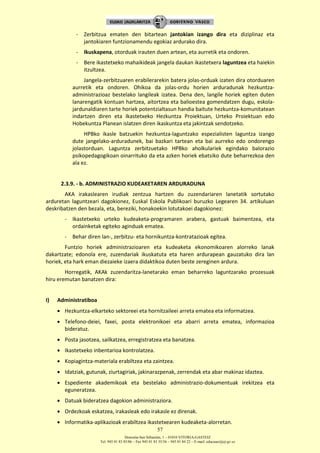 Donostia-San Sebastián, 1 – 01010 VITORIA-GASTEIZ
Tel. 945 01 83 85/86 – Fax 945 01 83 35/36 – 945 01 84 22 – E-mail: educauei@ej-gv.es
57
- Zerbitzua ematen den bitartean jantokian izango dira eta diziplinaz eta
jantokiaren funtzionamendu egokiaz ardurako dira.
- Ikuskapena, otorduak irauten duen artean, eta aurretik eta ondoren.
- Bere ikastetxeko mahaikideak jangela daukan ikastetxera laguntzea eta haiekin
itzultzea.
Jangela-zerbitzuaren erabilerarekin batera jolas-orduak izaten dira otorduaren
aurretik eta ondoren. Ohikoa da jolas-ordu horien arduradunak hezkuntza-
administrazioaz bestelako langileak izatea. Dena den, langile horiek egiten duten
lanarengatik kontuan hartzea, aitortzea eta balioestea gomendatzen dugu, eskola-
jardunaldiaren tarte horiek potentzialtasun handia baitute hezkuntza-komunitatean
indartzen diren eta Ikastetxeko Hezkuntza Proiektuan, Urteko Proiektuan edo
Hobekuntza Planean islatzen diren ikaskuntza eta jakintzak sendotzeko.
HPBko ikasle batzuekin hezkuntza-laguntzako espezialisten laguntza izango
dute jangelako-arduradunek, bai bazkari tartean eta bai aurreko edo ondorengo
jolastorduan. Laguntza zerbitzuetako HPBko aholkulariek egindako balorazio
psikopedagogikoan oinarrituko da eta azken horiek ebatsiko dute beharrezkoa den
ala ez.
2.3.9. - b. ADMINISTRAZIO KUDEAKETAREN ARDURADUNA
AKA irakaslearen irudiak zentzua hartzen du zuzendariaren lanetatik sortutako
arduretan laguntzeari dagokionez, Euskal Eskola Publikoari buruzko Legearen 34. artikuluan
deskribatzen den bezala, eta, bereziki, honakoekin lotutakoei dagokionez:
- Ikastetxeko urteko kudeaketa-programaren arabera, gastuak baimentzea, eta
ordainketak egiteko aginduak ematea.
- Behar diren lan-, zerbitzu- eta hornikuntza-kontratazioak egitea.
Funtzio horiek administrazioaren eta kudeaketa ekonomikoaren alorreko lanak
dakartzate; edonola ere, zuzendariak ikuskatuta eta haren ardurapean gauzatuko dira lan
horiek, eta hark eman diezaieke izaera didaktikoa duten beste zereginen ardura.
Horregatik, AKAk zuzendaritza-lanetarako eman beharreko laguntzarako prozesuak
hiru eremutan banatzen dira:
I) Administratiboa
 Hezkuntza-elkarteko sektoreei eta hornitzaileei arreta ematea eta informatzea.
 Telefono-deiei, faxei, posta elektronikoei eta abarri arreta ematea, informazioa
bideratuz.
 Posta jasotzea, sailkatzea, erregistratzea eta banatzea.
 Ikastetxeko inbentarioa kontrolatzea.
 Kopiagintza-materiala erabiltzea eta zaintzea.
 Idatziak, gutunak, ziurtagiriak, jakinarazpenak, zerrendak eta abar makinaz idaztea.
 Espediente akademikoak eta bestelako administrazio-dokumentuak irekitzea eta
eguneratzea.
 Datuak bideratzea dagokion administraziora.
 Ordezkoak eskatzea, irakasleak edo irakasle ez direnak.
 Informatika-aplikazioak erabiltzea ikastetxearen kudeaketa-alorretan.
 