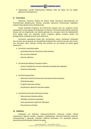 Donostia-San Sebastián, 1 – 01010 VITORIA-GASTEIZ
Tel. 945 01 83 85/86 – Fax 945 01 83 35/36 – 945 01 84 22 – E-mail: educauei@ej-gv.es
58
 Hezkuntzako Lurralde Ordezkaritzara bidaltzea altak eta bajak, bai eta langile-
gabeziaren baieztapena ere.
II) Ekonomikoa
Hezkuntza, Hizkuntza Politika eta Kultura Sailak, Autonomia Ekonomikorako eta
Finantzariorako gidaliburuaren bitartez, sortutako autonomia finantzariozko kudeaketa-
ereduari lotuta daude eremu honetako lanak.
Urteko Kudeaketa Programa da erreferentzia nagusia; izan ere, programa horren
zehaztapenen artean egongo da ikastetxeko aurrekontua, funtzionamendu-gastuak zehaztuko
dituena, bai eta ekipamendu- eta inbertsio-gastuak ere, eta gastu horiei zer baliabiderekin
aurre egingo zaien ere zehaztuko duena. Programa egitean erosketa berdea eta
jasangarritasun irizpideak kontuan hartu behar dira.
Aurrekontu operatiboak jasoko ditu, aurreikuspen izaeraz, ikastetxeari esleitutako
diru-sarrerak, bai eta gastuak ere, Kontabilitate Publikoko Plan orokorrari jarraiki; plan horrek,
urte naturalean zehar, ekintzen “timing” bat zehazten du, eta honako lan hauek egitea
eskatzen du:
 Aurrekontu operatiboa egitea
- Ikastetxeko beharren lehentasun-maila zehaztea.
- Diru-sarrerak sailkatzea.
- Gastuak sailkatzea.
 Aurrekontuak aldatzea, honakoen arabera
- Gastuen eta/edo diru-sarreren hazkundea, positiboa edo negatiboa.
- Kredituen birbanaketa
 Aurrekontua gauzatzea
- Materiala erosteko kontratazioak eta proposamenak prestatzea.
- Ordainketak egitea.
- Erregistro-liburuetan idaztea.
- Gauzatzearen egoeraren laburpena egitea.
 Aurrekontuari buruzko informazioa ematea
- Dokumentazioa betetzea aldizka:
- Ekitaldiko aurrekontu operatiboa.
- Gastu-gauzatzearen egoeraren laburpena.
- Diruzaintzaren azterketa
III) Didaktikoa
Ikastetxean sor daitezken irakaskuntza-beharrei erantzuna ematea (ohizko
irakaskuntzari laguntza ematea, irakasleen ordezkapenak, hezkuntza-indartzeko beharrak,
errekuperazioak...) gainerako irakasleen baldintza berdinetan, eta aipatutako jarduera
ekonomiko-administratiboen kaltetan izan gabe.
 