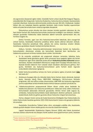 Donostia-San Sebastián, 1 – 01010 VITORIA-GASTEIZ
Tel. 945 01 83 85/86 – Fax 945 01 83 35/36 – 945 01 84 22 – E-mail: educauei@ej-gv.es
6
eta eguneratze ekarpenak egiten dizkio. Gizatalde horien artean daude Berritzegune Nagusia,
eskualdeetako Berritzeguneak, hezkuntza Ikuskaritza, hezkuntza-komunitateak, ikastetxeetako
zuzendari elkarteak, hezkuntza administrazioko zerbitzu buruak, ISEI-IVEI, Sindikatuak. Halaber
biltzen ditu ere irakasleek bakarka egindako ikerketen, balio erantsi handiko esperientzien
edota aritutako berariazko lanen ondorioz egindako ekarpenak.
Dokumentua aurten ehunka izan diren ekarpen horiekin guztiekin aberasten da, eta
bere baitan hartzen ditu hezkuntza-komunitate osoarentzat erabilgarri izan daitezen. Halaber,
ekarpen guztietako hobekuntza edota bateratze alderdi komunak azpimarratzen ditu eta
horietan eragiten du.
Zentzu horretan, ugari izan dira hezkuntza-komunitate bakoitzak, bere ezaugarriak
aintzat hartuta, ikastetxeko hezkuntza proiektua behar dutela adierazi diztuzten ahotsak.
Ikastetxeko hezkuntza proiektuak bildu, giltzatu eta zentzu bateratua ematen dielako
ikastetxean garabidean dauden hainbat eta hainbat ekimeni.
Helburu horrekin, hezkuntza-administrazioak konpromisoa hartzen du hezkuntza-
komunitateekin elkarlanean aritzeko eta komunitate bakoitzak bere berrikuntza- eta
hobekuntza-prozesuen erritmoa markatu dezan uzteko. Horretarako:
a. Ez da orotariko proiektuak eta programak eskatzen tematuko, bidezkoa baita
ikastetxeek berek gaurdaino garatu diren prozesuei buruz gogoeta egitea eta horiek
ebazpenean ageri diren alderdiak jasoko dituen hezkuntza-proiektu koherente batean
txertatzea, ikasleen eskubideek lehentasuna izango duten ikuspegi inklusibo batez eta
ikasleak berekin dakarren horri eskolak eskain dezakeen aberastasuna gehituz. Hori
guztia, familiekin eta hezkuntza-komunitatean parte hartzen duten inguruko
erakundeekin elkarlanean egingo da.
b. Sailak hezkuntza-proiektua lantzea eta haren jarraipena egitea erraztuko duen Gida
bat osatu du2.
c. Aniztasuna ikuspegi etiko eta inklusibo batez barne hartzen duten ekimenak, besteak
beste, Hamaika esku3, Plana, HBSP-PREE, Bidelaguna, CA-Curriculum Anitzeko
programak, HIPI eta kultura arteko dinamizazioa, HIBP-PIRE eta hezkuntza laguntzako
premia espezifikoei arreta emateko beste erantzun batzuk sustatzen jarraituko du.
d. Hobekuntza-planaren proposamenak biltzen dituen urteko plana baliatuko da
hobekuntza-planaren eta hezkuntza-proiektuaren helburuak lortze aldera hezkuntza-
komunitateak adostutako ekimenak gauzatzeko. Ekimen horien xede nagusia da,
ezinbestez, hezkuntza-komunitateko ikasle bakoitzaren ahalmen pertsonal, sozial eta
akademikoak ahalik eta gehien garatuko dituen hezkuntza integral bat eskaintzea.
Hortaz, ebazpen honen asmoa da Euskal Autonomia Erkidegoko Haur Hezkuntzako eta
Lehen Hezkuntzako ikastetxe guztietan 2015-2016 ikasturtearen hasiera eta garapena bideratu
eta arautzea.
Ikastetxeko Zuzendaritza Taldeak behar diren estrategiak erabiliko ditu ikastetxeko
irakasle guztiek ebazpen honen edukia garatu eta ezarriko dutela bermatzeko.
Legeak ikastetxeetako Ordezkaritza Organo Gorenei (OOG) edo Eskola Kontseiluei
aitortzen dizkien eskumenak eta Ebazpen honek azaltzen diren gaiak kontuan izanik, ikastetxe
2 Eusko Jaurlaritza (2014). Ikastetxearen Hezkuntza Proiektua egiteko gida.
3 Eusko Jaurlaritza (2014). Plan Hamaika Esku
 