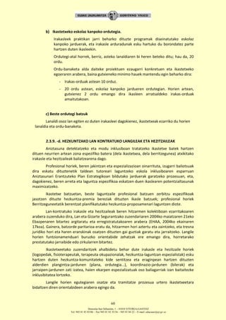 Donostia-San Sebastián, 1 – 01010 VITORIA-GASTEIZ
Tel. 945 01 83 85/86 – Fax 945 01 83 35/36 – 945 01 84 22 – E-mail: educauei@ej-gv.es
60
b) Ikastetxeko eskolaz kanpoko ordutegia.
Irakasleek praktikan jarri beharko dituzte programak diseinatutako eskolaz
kanpoko jarduerak, eta irakasle arduradunak esku hartuko du borondatez parte
hartzen duten ikasleekin.
Ordutegi-atal horrek, berriz, asteko lanaldiaren bi heren beteko ditu; hau da, 20
ordu.
Ordu-banaketa alda daiteke proiektuen ezaugarri konkretuen eta ikastetxeko
egoeraren arabera, baina gutxieneko minimo hauek mantendu egin beharko dira:
- Irakas-orduak astean 10 orduz.
- 20 ordu astean, eskolaz kanpoko jardueren ordutegian. Horien artean,
gutxienez 2 ordu emango dira ikasleen arratsaldeko irakas-orduak
amaitutakoan.
c) Beste ordutegi batzuk
Lanaldi osoz lan egiten ez duten irakasleei dagokienez, ikastetxeak ezarriko du horien
lanaldia eta ordu-banaketa.
2.3.9. -d. HEZKUNTZAKO LAN KONTRATUKO LANGILEAK ETA HEZITZAILEAK
Aniztasuna detektatzeko eta modu inklusiboan tratatzeko ikastetxe batek hartzen
dituen neurrien artean zona espezifiko batera (dela ikastetxea, dela berritzegunea) atxikitako
irakasle eta hezitzaileak baliatzearena dago.
Profesional horiek, beren jakintzan eta espezializazioan oinarrituta, izugarri baliotsuak
dira eskatu dituztenetik taldean tutoreari laguntzeko eskola inklusiboaren esparruan
Aniztasunari Erantzuteko Plan Estrategikoan bildutako jarduerak garatzeko prozesuan, eta,
dagokienez, beren arreta eta laguntza espezifikoa eskatzen duen ikaslearen potentzialtasunak
maximizatzeko.
Ikastetxe batzuetan, beste laguntzaile profesional batzuen zerbitzu espezifikoak
jasotzen dituzte hezkuntza-premia bereziak dituzten ikasle batzuek; profesional horiek
Berritzeguneetatik berentzat planifikatutako hezkuntza-proposamenari laguntzen diote.
Lan-kontratuko irakasle eta hezitzaileak beren hitzarmen kolektiboan ezarritakoaren
arabera zuzenduko dira, Lan eta Gizarte Segurantzako zuzendariaren 2004ko maiatzaren 21eko
Ebazpenaren bitartez argitaratu eta erregistratutakoaren arabera (EHAA, 2004ko ekainaren
17koa). Gainera, batzorde paritarioa eratu da, hitzarmen hori aztertu eta zaintzeko, eta tresna
juridiko hori eta haren eranskinak osatzen dituzten gai guztiak garatu eta jarraitzeko. Langile
horien funtzionamenduari buruzko orientabide zehatzak ere emango dira, horretarako
prestatutako jarraibide edo zirkularren bitartez.
Ikastetxeetako zuzendaritzek ahalbidetu behar dute irakasle eta hezitzaile horiek
(logopedak, fisioterapeutak, terapeuta okupazionalak, hezkuntza-laguntzan espezialistak) esku
hartzen duten hezkuntza-komunitateko kide sentitzea eta eraginpean hartzen dituzten
alderdien plangintza-jardunen (plana, ordutegia...), koordinazio-jardunen (bilerak) eta
jarraipen-jardunen zati izatea, haien ekarpen espezializatuak oso baliagarriak izan baitaitezke
inklusibitatea lortzeko.
Langile horien egutegiaren osatze eta tramitatze prozesua urtero ikastetxeetara
bidaltzen diren orientabideen arabera egingo da.
 