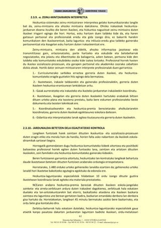 Donostia-San Sebastián, 1 – 01010 VITORIA-GASTEIZ
Tel. 945 01 83 85/86 – Fax 945 01 83 35/36 – 945 01 84 22 – E-mail: educauei@ej-gv.es
61
2.3.9. -e. ZEINU-MINTZAIRAREN INTERPRETEA
Hezkuntza-sistemako zeinu-mintzairaren interpretea gelako komunikaziorako langile
bat da, zeinu-mintzaira eta ahozko mintzaira dakizkiena. Ohizko irakasleak hezkuntza-
jardueran dioena itzuliko die beren ikasleei, eta hizkuntza nagusitzat zeinu-mintzaira duten
ikasleei irisgarri egingo die hori. Hortaz, esku hartzen duen taldeko kide da, eta haren
gaitasun pertsonal eta profesionalak eredu eta gida izango dira, ez bakarrik harekin
komunikatzen den ikaslearentzat, baita laguntza- eta inklusio-eredu gisa taldeko gainerako
pertsonentzat eta ikasgelan esku hartzen duten irakasleentzat ere.
Zeinu-mintzaira, mintzaira den aldetik, ahozko informazioa jasotzeaz edo
transmititzeaz gain, erlazionatzeko, parte hartzeko eta eskubide eta betebeharrak
negoziatzeko, eta jolastu eta dibertitzeko da baliagarria, azken batean, pertsona kide den
taldeko edo komunitateko eskubideko osoko kide izatea lortzeko. Profesional horrek hasten
du ikaslea sozializazio-prozesuan, eta garapen pertsonal eta akademiko osorako zabaltzen
dizkio ateak. Hortik dator zeinuen mintzairaren interprete profesionalak duen garrantzia:
1.- Curriculumerako sarbidea erraztea gorreria duten ikasleei, eta hezkuntza-
komunitateko eragile guztiekin hitz egingo dela bermatzea.
2.- Ikastetxean, irakasle taldearekin eta gainerako profesionalekin, gorreria duten
ikasleen hezkuntza-erantzunean lankidetzan aritu.
3.- Gaiak aurreratzeko eta irakasteko eta ikasteko jardueretan irakasleekin koordinatu.
4.- Ikastetxean, ikasgelan eta gorreria duten ikasleekin hartutako erabakiak biltzen
dituen urteko plana eta txostena prestatu, baita bere eskumen profesionaleko beste
dokumentu eta txosten teknikoak ere.
5.- Koordinatzailearekin eta hezkuntza-premia berezietarako aholkulariarekin
koordinatzea, gorreria duten ikasleak egokitasunez eskolara daitezen.
6.- Gidaritza eta interpretazioko lanak egitea itsutasuna eta gorreria duten ikasleekin.
2.3.10.- JARDUNALDIA BETETZEN DELA EGIAZTATZEKO KONTROLA
Langileen funtzioek haiek zaintzen dituzten ikaskuntza- eta sozializazio-prozesuan
duten eragin etiko eta morala hain da handia, horien falta asko nabaritzen da ikasleek eskola-
dinamikak sartzeari begira.
Horregatik gomendatzen dugu hezkuntza-komunitateko kideek aitortzea eta positiboki
balioestea profesional horiek egiten duten funtsezko lana, zaintzen eta artatzen dituzten
ikasleekin, zein familiekin eta hezkuntza-komunitateko gainerako kideekin.
Beren funtzioaren garrantzia aitortuta, hezkuntzako lan-kontratuko langileak behartuta
daude ikastetxean betetzen dituzten funtzioen araberako ordutegia errespetatzera.
Horretarako, 1.480 orduko urteko gehienezko lanaldia ezartzen da; gehienezko urteko
lanaldi hori ikastetxe bakoitzeko egutegira egokituko da edonola ere.
Hezkuntza-laguntzarako espezialistek hilabetean 10 ordu izango dituzte guztira
ikastetxean koordinazio-lanak egiteko eta materiala prestatzeko.
NCEaren arabera hezkuntza-premia bereziak dituzten ikasleen eskola-jangelako
zainketa- eta arreta-zerbitzuen ardura duten irakasleei dagokienez, zerbitzuak hala eskatzen
duelako eta lan-antolakuntzarekin bat etorriz, bazkaltzeko atsedena eta ikasleen bazkaria
zaintzea eta laguntzea une berean gertatzen badira, bazkarian emandako denbora lan-denbora
gisa hartuko da. Horrelakoetan, langileari 45 minutu bermatuko zaizkio bere bazkarirako, eta
ordu bete gisa kontatuko dira.
Zerbitzu-beharrek hala eskatzen dutelako, hezkuntza-laguntzarako espezialistek gaua
etxetik kanpo pasatzea dakarten jardueretan laguntzen badiote ikasleari, ordu-metatzeari
 