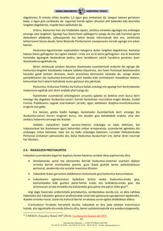 Donostia-San Sebastián, 1 – 01010 VITORIA-GASTEIZ
Tel. 945 01 83 85/86 – Fax 945 01 83 35/36 – 945 01 84 22 – E-mail: educauei@ej-gv.es
62
dagokionez, 8 orduko ohiko lanaldia 1,5 egun gisa zenbatuko da. Jaiegun batean gertatzen
bada, 2 egun gisa zenbatuko da. Laguntze horiek egiten dituzten aldi baterako edo bitarteko
langileei dagokienez, irizpide bera aplikatuko da.
Urtero, ikasturtea hasi eta hilabeteko epean, zerbitzu emateko egutegia eta ordutegia
emango zaio langileari. Egutegi hau ikasturtean aplikagarria izango da eta aldi horretan gerta
daitezkeen aldaketak, salbuespenak eta behar bezala informatuak beti ere, zerbitzuko
beharrizanei lotuta daude, baita Batzorde Paritarioaren onarpenaren mende egongo ere azken
batean.
Hezkuntza-laguntzarako espezialisten kategoria duten langileei dagokienez, ikastetxe
batean baino gehiagotan lan egiten badute –inola ere ez bi baino gehiagotan- eta bi ikastetxe
horietako egutegiak desberdinak badira, bere lanaldiaren zatirik handiena pasatzen duen
ikastetxekora egokituko da.
Beren zerbitzuak ematen dituzten ikastetxeko zuzendaritzak orokorki dei egingo die
hezkuntza-langileei ikastetxeko irakasle taldeko klaustrora, eta haien funtzioak betetzearekin
lotutako gaiak lantzen direnean, haien presentzia bermatzen saiatuko da, izango duten
partaidetzaren eta hezkuntza-komunitate jakin bateko kide sentitzearen mesedetan betiere,
komunitate horri ekarri baitizkiote euren gaitasun eta jakintzak.
Hezkuntza, Hizkuntza Politika eta Kultura Sailak ordutegi eta egutegi hori kontrolatzeko
mekanismo egokiak zein diren erabaki ahal izango du.
Ikastetxeko zuzendariak ordutegiaren arrazoitu gabeko ez betetze orori buruz berri
emango dio dagokion ikuskaritza-zonari; horrek hartzekoen murrizketa eragin dezake, Euskal
Funtzio Publikoaren Legeak ezarritakoari jarraiki, egon daitekeen diziplina-erantzukizunean
eraginik izan gabe.
Era berean, greba baldin badago, Ikastetxeko Zuzendaritzak berri emango dio
ikuskaritza-zonari horren eraginari buruz, eta dauden giza baliabideak erabiliz, ahal den
zerbitzu hoberena emango die ikasleei.
Halaber, irakasleren batek sarrera-irteeren ordutegia ez badu betetzen, bai
irakastorduei bai ikastetxean igaro beharreko orduei erreparatuta, zuzendariak aginduko dio
ordutegia zintzo betetzea. Hala ere ez badu ordutegia betetzen, Lurralde Ordezkaritzako
Pertsonal Unitateari jakinaraziko dio, baita Hezkuntza Ikuskaritzari ere, behar diren neurriak
har ditzaten.
2.4.- IRAKASLEEN PRESTAKUNTZA
Irakasleei zuzendutako bigarren kapitulu honen hasieran zenbait ideia azpimarratu dira:
 Antolamendu sozial eta ekonomiko berriak hezkuntza-sistemari ezartzen dizkion
erronka berriei erantzuteko premia, gure ikasle guztiek beren potentzialtasun
pertsonal, akademiko eta sozialak maximiza ditzaten.
 Irakasleek duten garrantzia aldaketaren bultzatzaile gisa hezkuntza-komunitatean.
 Irakaslearen eginkizunaren hedadura bizitza osoko ikaskuntza-eredu gisa,
komunitateko kide guztien parte-hartze eredu eta lankidetza-eredu gisa, eta
aniztasunari arreta emateko eta balioesteko giza patroi eta patroi etiko gisa31.
Argi dago hasierako unibertsitate-prestakuntza, ezinbestekoa izanda ere, ez dela nahikoa
hobetzeko eta irakasleen gaitasun profesionalak oinarrizko gaitasunen garapenean egokitzeko,
ikasleei erronka moral, sozial eta kultural berriei arrakastaz aurre egitea ahalbidetze aldera.
Erantzukizun hirukoitz horretatik ikusita, irakasleak ez dira jada edukien transmisore
hutsak, eta laguntzaile eta eredu bihurtu dira, beren autokontzeptutik eta autoburutzapenetik,
31 UNESCO. Executive Board 194th
(2014). La educación después del 2015.
 