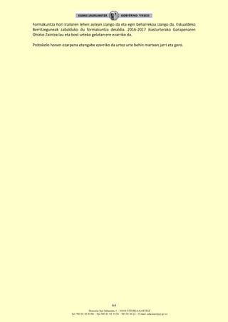 Donostia-San Sebastián, 1 – 01010 VITORIA-GASTEIZ
Tel. 945 01 83 85/86 – Fax 945 01 83 35/36 – 945 01 84 22 – E-mail: educauei@ej-gv.es
64
Formakuntza hori irailaren lehen astean izango da eta egin beharrekoa izango da. Eskualdeko
Berritzeguneak zabalduko du formakuntza deialdia. 2016-2017 ikasturterako Garapenaren
Ohizko Zaintza lau eta bost urteko gelatan ere ezarriko da.
Protokolo honen ezarpena etengabe ezarriko da urtez urte behin martxan jarri eta gero.
 