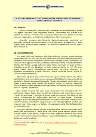 Donostia-San Sebastián, 1 – 01010 VITORIA-GASTEIZ
Tel. 945 01 83 85/86 – Fax 945 01 83 35/36 – 945 01 84 22 – E-mail: educauei@ej-gv.es
65
3. HEZKUNTZA-KOMUNITATEA eta ADMINISTRAZIOA, hezkuntza-ildoak eta -programak
ezartzen liderrak eta arduradunak
3.1.- SARRERA
Aurreko bi kolektiboei, ikasleenari edo irakasleenari edo eskola-ordutegian ikasleei
kasu egiteaz arduratzen diren langileenari, familiak, komunitatean esku hartzen duten
agenteak eta hezkuntza-administrazioko eta puntualki edo era jarraituan ikasleen ikaskuntza-
prozesuan eragiten duten beste administrazio batzuetako kideak batzen zaizkie.
Oinarrizko gaitasunak eta bizitzarako ikaskuntza-gaitasunak eskuratzeko eta
sendotzeko ibilbideak hezkuntza-prozesua modu esanguratsuan, erabakigarrian ez bada,
eragiten duten agente guztiekin lankidetza- eta koordinazio-harremanak ezar eta artikula
ditzala eskatzen du.
3.2.- OINARRI TEORIKOAK
Uste dugu egokia dela ikastetxean elkarrizketa indartzea irakasleen artean hezkuntza-
komunitateari buruz zer uste, ideia edo joera dauden aztertzeko eskola inklusiboaren ereduari
dagokionez, planteamendu teorikoak eta jardute moduak berregin ditzaten, antolamendu- eta
curriculum-neurri egokiak artikulatuz, irakasleen antzinatasunarekiko errespetua bermatuko
dutenak. Horretarako, egungo kulturaren bidez ikasleei eskaintzen ari zaien erantzuna
eztabaidatu behar da, baita ikastetxean ezarritako hezkuntza-eskaintza ere (IHP, ICP), arreta
berezia eskainiz alderdi metodologikoei (irakasle-ikasle harremana, espazioaren eta
denboraren antolamendua, ikasleak taldekatzea, edukiak antolatzea, jarduera motak eta
ebaluazioaren planteamenduak).
Ildo berean, argi dirudi aniztasunari erantzuteko esparru inklusibo batean, eta, zehazki,
ikasle kalteberenei erantzun beharrekoan, erantzukizun kolektiboko lehentasunezko alderdia
izan beharko lukeela, Aniztasunari Erantzuteko Planean adierazitakoari jarraiki. Lehen une
batean, prebentzioaren bidez saiatuko gara desorekak doitzen, eta ondoren, prebentzioa
nahikoa ez denean, erantzun eta neurri jakin batzuk hartu beharko dira, hezkuntza-esklusioko
arriskuak konpentsa ditzaketenak
Esan daiteke irakasleak hazi egiten direla eskola-erakundean erakundeko kide diren
profesionalek taldean ikasten duten eta jakintza partekatzen eta sortzen duten neurrian
(“hazten den erakundea ”). Horrelako erakunde batek harremanetan egon behar du, alde
batetik, gizarte-eskaera eta -eskakizunekin, gertatzen ari diren aldaketa ekonomiko,
teknologiko, kultural eta demografikoak eraginda, eta, bestetik, erakundetik beretik sortutako
premiekin uztartuta, erakundearen ezaugarri izango baitira egitura jakin batzuk, baliabide jakin
batzuk eta haren bizitza propioa eta ikastetxe-kultura propioa eratuko duten baliabide batzuk
harreman-egitura bat.
Ikastetxea, administrazioaren kide den erakundea denez, hazkuntza-komunitate guztia
biltzen duen testuingurua da, ikasle guziak eta familia guztiak barnean hartzen dituen
erakundea baita. Gauzak horrela, esanguratsuak direla frogatutako faktoreak balio erantsi
handia32 duten ikastetxeetako antolamenduko, kudeaketako eta lidertzako jardunbide egokiei
dagokienez, honako hauek dira.
32 Eusko Jaurlaritza-ISEI-IVEI & EHU (2013). Balio erantsi handiko ikastetxeen ezaugarriak eta
jardunbide egokiak.
 