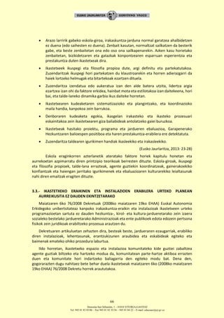 Donostia-San Sebastián, 1 – 01010 VITORIA-GASTEIZ
Tel. 945 01 83 85/86 – Fax 945 01 83 35/36 – 945 01 84 22 – E-mail: educauei@ej-gv.es
66
 Arazo larririk gabeko eskola-giroa, irakaskuntza-jarduna normal garatzea ahalbidetzen
ez duena (edo saihesten ez duena). Zenbait kasutan, normaltzat sailkatzen da besterik
gabe, eta beste zenbaitetan ona edo oso ona sailkapenarekin. Azken kasu horietako
zenbaitetan, bizikidetzaren eta gatazkak konpontzearen esparruan esperientzia eta
prestakuntza duten ikastetxeak dira.
 Ikastetxeek ikuspegi eta filosofia propioa dute, argi definitu eta partekatutakoa.
Zuzendaritzak ikuspegi hori partekatzen du klaustroarekin eta horren adierazgarri da
haiek lortzeko helmugak eta bitartekoak ezartzen dituela.
 Zuzendaritza izendatua edo aukeratua izan den alde batera utzita, lidertza argia
ezartzea izan ohi da faktore erkidea, hainbat mota eta estilotakoa izan daitekeena, hori
bai, eta talde-laneko dinamika garbia ikus daiteke horretan.
 Ikastetxearen kudeaketaren sistematizazioko eta plangintzako, eta koordinazioko
maila handia, kanpokoa zein barrukoa.
 Denboraren kudeaketa egokia, ikasgelan irakasteko eta ikasteko prozesuari
eskainitakoa zein ikastetxearen giza baliabideak antolatzeko gaiei buruzkoa.
 Ikastetxeak hasitako proiektu, programa eta jardueren ebaluazioa, Garapenerako
Hezkuntzaren balioespen positiboa eta haren prestakuntza-erabilera ere detektatuta.
 Zuzendaritza taldearen igurikimen handiak ikasleekiko eta irakasleekiko.
(Eusko Jaurlaritza, 2013: 23-28)
Eskola eraginkorren azterlanetik ateratako faktore horiek kapitulu honetan eta
aurrekoetan azpimarratu diren printzipio teorikoak berresten dituzte. Eskola-giroak, ikuspegi
eta filosofia propioek, talde-lana errazteak, agente guztiekin koordinatzeak, gainerakoekiko
konfiantzak eta haiengan jarritako igurikimenek eta ebaluazioaren kulturarekiko leialtasunak
nahi diren emaitzak eragiten dituzte.
3.3.- IKASTETXEKO ERAIKINEN ETA INSTALAZIOEN ERABILERA URTEKO PLANEAN
AURREIKUSITA EZ DAUDEN EKINTZETARAKO
Maiatzaren 6ko 76/2008 Dekretuak (2008ko maiatzaren 19ko EHAA) Euskal Autonomia
Erkidegoko unibertsitateaz kanpoko irakaskuntza-eraikin eta instalazioak ikastetxeen urteko
programazioetan sartuta ez dauden hezkuntza-, kirol- eta kultura-jardueretarako zein izaera
sozialeko bestelako jardueretarako Administrazioak eta ente publikoek edota edozein pertsona
fisikok zein juridikoak erabiltzeko prozesua arautzen du.
Dekretuaren artikuluetan zehazten dira, besteak beste, jardueraren ezaugarriak, erabiliko
diren instalazioak, lehentasunak, erantzukizunen araubidea eta eskabideak egiteko eta
baimenak emateko ohiko prozedura laburtua.
Ildo horretan, ikastetxeko espazio eta instalazioa komunitateko kide guztiei zabaltzea
agente guztiak biltzeko eta hartzeko modua da, komunitatean parte-hartze aktiboa errazten
duen eta komunitate hori indartzeko baliagarria den egiteko modu bat. Dena den,
gogorarazten dugu nahitaez bete behar duela ikastetxeak maiatzaren 6ko (2008ko maiatzaren
19ko EHAA) 76/2008 Dekretu horrek araututakoa.
 