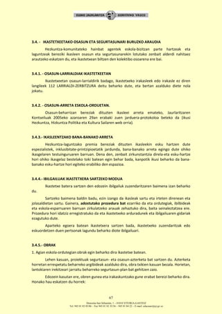 Donostia-San Sebastián, 1 – 01010 VITORIA-GASTEIZ
Tel. 945 01 83 85/86 – Fax 945 01 83 35/36 – 945 01 84 22 – E-mail: educauei@ej-gv.es
67
3.4. - IKASTETXEETAKO OSASUN ETA SEGURTASUNARI BURUZKO ARAUDIA
Hezkuntza-komunitateko hainbat agentek eskola-bizitzan parte hartzeak eta
laguntzeak bereziki ikasleen osasun eta segurtasunarekin lotutako zenbait alderdi nahitaez
arautzeko eskatzen du, eta ikastetxean biltzen den kolektibo osoarena ere bai.
3.4.1. - OSASUN-LARRIALDIAK IKASTETXEETAN
Ikastetxeetan osasun-larrialdirik badago, ikastetxeko irakasleek edo irakasle ez diren
langileek 112 LARRIALDI-ZERBITZURA deitu beharko dute, eta bertan azalduko diete nola
jokatu.
3.4.2. - OSASUN-ARRETA ESKOLA-ORDUETAN.
Osasun-beharrizan bereziak dituzten ikasleei arreta emateko, Jaurlaritzaren
Kontseiluak 2005eko azaroaren 29an erabaki zuen jarduera-protokoloa beteko da (ikusi
Hezkuntza, Hizkuntza Politika eta Kultura Sailaren web orria).
3.4.3.- IKASLEENTZAKO BANA-BANAKO ARRETA
Hezkuntza-laguntzako premia bereziak dituzten ikasleekin esku hartzen dute
espezialistek, inklusibitate-printzipioetatik jardunda, bana-banako arreta egingo dute ohiko
ikasgelaren testuinguruaren barruan. Dena den, zenbait zirkunstantzia direla-eta esku-hartze
hori ohiko ikasgelaz bestelako toki batean egin behar bada, kanpotik ikusi beharko da bana-
banako esku-hartze hori egiteko erabiliko den espazioa.
3.4.4.- IBILGAILUAK IKASTETXERA SARTZEKO MODUA
Ikastetxe batera sartzen den edozein ibilgailuk zuzendaritzaren baimena izan beharko
du.
Sartzeko baimena baldin badu, ezin izango da ikasleak sartu eta irteten direnean eta
jolasaldietan sartu. Gainera, adostutako prozedura bat ezarriko da eta ordutegiak, ibilbideak
eta eskola-esparruaren barruan zirkulatzeko arauak zehaztuko dira, baita seinaleztatzea ere.
Prozedura hori idatziz erregistratuko da eta ikastetxeko arduradunek eta ibilgailuaren gidariak
ezagutuko dute.
Aparteko egoera batean ikastetxera sartzen bada, ikastetxeko zuzendaritzak edo
eskuordetzen duen pertsonak lagundu beharko diote ibilgailuari.
3.4.5.- OBRAK
1. Agian eskola-ordutegian obrak egin beharko dira ikastetxe batean.
Lehen kasuan, proiektuak segurtasun- eta osasun-azterketa bat sartzen du. Azterketa
horretan errespetatu beharreko argibideak azalduko dira, obra txikien kasuan bezala. Horietan,
lantokiaren irekitzeari jarraitu beharreko segurtasun-plan bat gehitzen zaio.
Edozein kasutan ere, obren gunea eta irakaskuntzako gune erabat bereizi beharko dira.
Honako hau eskatzen du horrek:
 