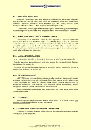 Donostia-San Sebastián, 1 – 01010 VITORIA-GASTEIZ
Tel. 945 01 83 85/86 – Fax 945 01 83 35/36 – 945 01 84 22 – E-mail: educauei@ej-gv.es
69
3.5.1.- SEGURTASUN LAGUNTZAILEA
Dagozkion eginkizunak burutzeko, hezkuntza-kudeaketarako ikastetxeari emandako
ordu-murrizketaren zati bat esleitu ahal izango dio zuzendariak segurtasun laguntzaileari.
Prebentzio zerbitzuak antolatuko dituen bileretara joan ahal izateko, irakasle honen
ordutegian asteartean 8etatik 11etara klaserik ez izatea ahaleginduko da.
Zuzendaritza taldeari gogorarazten zaio desiragarria litzatekeela laguntzailearen figura
ikastetxean egonkortasun maila bat duen langileari esleitzea lanari jarraikortasuna emateko.
3.5.2.- IRAKASLERIAREN PRESTAKUNTZA PREBENTZIO ARLOAN
Prebentzio arloan Hezkuntza Sailaren 31/1995 Legearen 19. artikuluan xedatutako
prestakuntza beharrarekin betetzeko xedez, eta 31/1995 Lege horren 29. artikuluan
xedatutako langileek betetzeko, irakasleriaren prestakuntza edota ikastetxerako arduraldi
orduetatik gutxienez urtero 2 ordu utziko dira prebentzio arloko prestakuntzarako.
Prestakuntza Prebentzio Zerbitzuak ikastetxe bakoitzean emango du beharrezko aurrerapen
egokiz zehaztutako egun eta ordutegian.
3.5.3.- LARRIALDIETAKO SIMULAZIOAK
- Urtero eta derrigorrezkoa den jarduera izanik, Ikastetxeko Urteko Plangintzan sartuko da.
- Ikastetxe guztietan gutxienez urtean behin eta posible den heinean ikasturte hasieran
burutu baharreko jarduera da.
- Simulakro egin osteko ebaluazioa Segurtasuna- Larrialdiak atalean prestaturiko formulario
webaren bitartez besterik ez da igorriko.
3.5.4.- BOTIKIN ERAMANGARRIA
486/1997 Errege Dekretuak lantokietako gutxieneko segurtasun eta osasunari buruzko
xedapenak ezartzen ditu. Errege Dekretu horrek xedatzen duen arabera, lantoki orok gutxienez
botikin eramangarri bat izango du, honako hauek edukiko dituena: desinfektante eta
antiseptiko baimenduak, gaza esterilak, kotoi hidrofiloa, benda, esparatrapua, apositu
itsasgarriak, guraizeak, pintzak, erabili eta botatzeko eskularruak.
Lehen sorospenetarako materiala aldiro aztertuko da eta iraungi edota erabili bezain
laster ordezkatuko da.
3.5.5.- LAN ISTRIPUAK
Osasun-laguntza eta jakinarazpena webean Segurtasuna- Lan istripuak atalean: Lan-
istripuen jakinarazpenak dioenaren arabera burutuko da .
3.5.6.- LAN-ARRISKUEN PREBENTZIOARI BURUZKO INFORMAZIOA
Zuzendaritza taldeak ikastetxeko langile orori Lan arriskuen ebaluazioa eta ikastetxeko
larrialdi plana jakinaraziko dizkie.
 