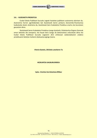 Donostia-San Sebastián, 1 – 01010 VITORIA-GASTEIZ
Tel. 945 01 83 85/86 – Fax 945 01 83 35/36 – 945 01 84 22 – E-mail: educauei@ej-gv.es
70
3.6. - KUDEAKETA PROIEKTUA
Euskal Eskola Publikoari buruzko Legeak ikastetxe publikoen autonomia aitortzen du.
Autonomia horren agerbideetako bat ikastetxeek beren jarduera ekonomiko-finantzarioa
kudeatzeko duten ahalmena da, ikastetxeak bere Kudeaketa Proiektua onartu eta burutzean
gauzatzen dena.
Ikastetxeek beren Kudeaketa Proiektua izango dutelarik, Ordezkaritza Organo Gorenak
eman beharko dio onespena, eta hauxe bera izango da betearazteaz arduratuko dena eta
Euskal Eskola Publikoari buruzko Legearen 28.3 artikuluan xedatutakoaren arabera
proiektuaren betetze-mailaren ebaluazioa egingo duena.
Vitoria-Gasteiz, 2015eko uztailaren 7a
HEZKUNTZA SAILBURUORDEA
Izpta.: Arantza Aurrekoetxea Bilbao
 