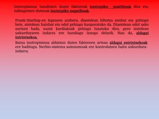 Inotropismoa handitzen duten faktoreak inotropiko positiboak dira eta,
txikiagotzen dutenak inotropiko negatiboak.
Frank-Starling-en legearen arabera, diastolean bihotza zenbat eta gehiago
bete, sistolean hainbat eta odol gehiago kanporatuko da. Diastolean odol asko
sartzen bada, zuntz kardiakoak gehiago luzatuko dira, gero sistolean
uzkurduraren indarra ere handiago izango delarik. Hau da, aldagai
intrintsekoa.
Baina inotropismoa aldatzen duten faktoreen artean aldagai estrintsekoak
ere baditugu. Nerbio-sistema autonomoak ere kontrolatzen baitu uzkurdura-
indarra.
 