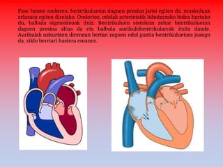 Fase honen ondoren, bentrikuluetan dagoen presioa jaitsi egiten da, muskuluak
erlaxatu egiten direlako. Ondorioz, odolak arterietatik bihotzerako bidea hartuko
du, balbula sigmoideoak itxiz. Bentrikuluen sistolean zehar bentrikuluetan
dagoen presioa altua da eta balbula aurikulobentrikularrak itxita daude.
Aurikulak uzkurtzen direnean bertan zegoen odol guztia bentrikuluetara joango
da, ziklo berriari hasiera emanez.
 