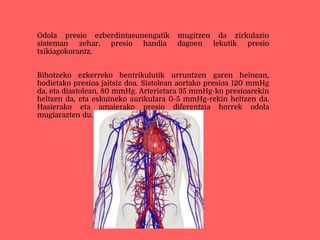 Odola presio ezberdintasunengatik mugitzen da zirkulazio
sisteman zehar, presio handia dagoen lekutik presio
txikiagokorantz.
Bihotzeko ezkerreko bentrikulutik urruntzen garen heinean,
hodietako presioa jaitsiz doa. Sistolean aortako presioa 120 mmHg
da, eta diastolean, 80 mmHg. Arterietara 35 mmHg-ko presioarekin
heltzen da, eta eskuineko aurikulara 0-5 mmHg-rekin heltzen da.
Hasierako eta amaierako presio diferentzia horrek odola
mugiarazten du.
 