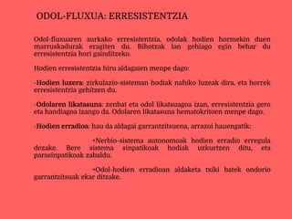 Odol-fluxuaren aurkako erresistentzia, odolak hodien hormekin duen
marruskadurak eragiten du. Bihotzak lan gehiago egin behar du
erresistentzia hori gainditzeko.
Hodien erresistentzia hiru aldagaien menpe dago:
-Hodien luzera: zirkulazio-sisteman hodiak nahiko luzeak dira, eta horrek
erresistentzia gehitzen du.
-Odolaren likatasuna: zenbat eta odol likatsuagoa izan, erresistentzia gero
eta handiagoa izango da. Odolaren likatasuna hematokritoen menpe dago.
-Hodien erradioa: hau da aldagai garrantzitsuena, arrazoi hauengatik:
+Nerbio-sistema autonomoak hodien erradio erregula
dezake. Bere sistema sinpatikoak hodiak uzkurtzen ditu, eta
parasinpatikoak zabaldu.
+Odol-hodien erradioan aldaketa txiki batek ondorio
garrantzitsuak ekar ditzake.
ODOL-FLUXUA: ERRESISTENTZIA
 