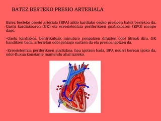 Batez besteko presio arteriala (BPA) ziklo kardiako osoko presioen batez bestekoa da.
Gastu kardiakoaren (GK) eta erresistentzia periferikoen guztizkoaren (EPG) menpe
dago.
-Gastu kardiakoa: bentrikuluak minuturo ponpatzen dituzten odol litroak dira. GK
handitzen bada, arterietan odol gehiago sartzen da eta presioa igotzen da.
-Erresistentzia periferikoen guztizkoa: hau igotzen bada, BPA neurri berean igoko da,
odol-fluxua konstante mantendu ahal izateko.
BATEZ BESTEKO PRESIO ARTERIALA
 