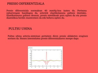 Presio diferentziala normalean 40 mmHg-koa izaten da. Pertsona
zaharrengan handiagoa da, arteriek elastikotasuna galtzen dutelako.
Elastikotasuna galtzen denean, presio sistolikoak gora egiten du eta presio
diastolikoa berdin mantentzen da edo behera egiten du.
PRESIO DIFERENTZIALA
Pultsu uhina arteria-sisteman gertatzen diren presio aldaketen eraginez
sortzen da. Honen intentsitatea presio diferentzialaren menpe dago.
PULTSU UHINA
 