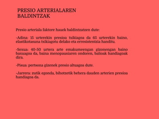Presio arteriala faktore hauek baldintzatzen dute:
-Adina: 15 urterekin presioa txikiagoa da 65 urterekin baino,
elastikotasuna txikiagotu delako eta erresistentzia handitu.
-Sexua: 40-50 urtera arte emakumeengan gizonengan baino
baxuagoa da, baina menopausiaren ondoren, balioak handiagoak
dira.
-Pisua: pertsona gizenek presio altuagoa dute.
-Jarrera: zutik egonda, bihotzetik behera dauden arterien presioa
handiagoa da.
PRESIO ARTERIALAREN
BALDINTZAK
 