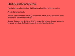 Presio benosoa jaitsi egiten da bihotzera hurbiltzen den neurrian.
Presio benoso motak:
-Presio benoso zentrala (PBZ): eskuineko aurikula eta toraxeko bena
handietan. GKren menpe dago.
-Presio benoso periferikoa (PBP): toraxetik kanpo dagoen edozein
benaren presioa. Grabitate-indarrak eragin handia dauka.
PRESIO BENOSO MOTAK
 