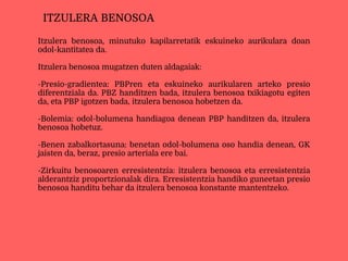 Itzulera benosoa, minutuko kapilarretatik eskuineko aurikulara doan
odol-kantitatea da.
Itzulera benosoa mugatzen duten aldagaiak:
-Presio-gradientea: PBPren eta eskuineko aurikularen arteko presio
diferentziala da. PBZ handitzen bada, itzulera benosoa txikiagotu egiten
da, eta PBP igotzen bada, itzulera benosoa hobetzen da.
-Bolemia: odol-bolumena handiagoa denean PBP handitzen da, itzulera
benosoa hobetuz.
-Benen zabalkortasuna: benetan odol-bolumena oso handia denean, GK
jaisten da, beraz, presio arteriala ere bai.
-Zirkuitu benosoaren erresistentzia: itzulera benosoa eta erresistentzia
alderantziz proportzionalak dira. Erresistentzia handiko guneetan presio
benosoa handitu behar da itzulera benosoa konstante mantentzeko.
ITZULERA BENOSOA
 