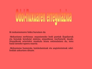 Bi mekanismoren bidez burutzen da:
-Mekanismo nerbiosoa: organismoko hodi guztiak (kapilarrak
eta benulak kenduta) sistema sinpatikoaz inerbaturik daude.
Sinpatikoak arteriolen muskulu leuna estimulatzen du, tonu
basal izeneko egoera ezarriz.
-Mekanismo humorala: katekolaminak eta angiotentsinak odol-
hodiak uzkurtzen dituzte.
 