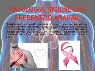 PATOLOGIA. HIGIENE ETA
PREBENTZIO ARAUAK
Herrialde garatuetan medikuntzan egin diren aurrerapen ugarien ondorioz,
transmititzen diren gaixotasunak gutxitu egin dira, baina gaixotasun kronikoak
bi faktore hauen eraginez areagotu egin dira: alde batetik, biztanleriaren
zahartze-prozesua eta, bestetik, arrisku-faktoreen gehikuntza. Herrialde
hauetan patologiarik garrantzitsuenak eritasun kardiobaskularra eta minbizia
dira.
 