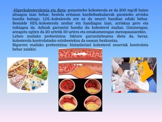 -Hiperkolesterolemia eta dieta: gorputzeko kolesterola ez da 200 mg/dl baino
altuagoa izan behar, bestela eritasun kardiobaskularrak garatzeko arrisku
handia baitago. LDL-kolesterola ere ez da neurri handian eduki behar.
Bestalde HDL-kolesterola zenbat eta handiagoa izan, arriskua gero eta
txikiagoa da. Adinak garrantzi handia du kolesterol mailan. Gizonengan,
areagotu egiten da 20 urtetik 50 urtera eta emakumeengan menopausiarekin.
Lehen mailako prebentzioa: faktore garrantzitsuena dieta da, beraz,
kolesterola kontrolatzeko ezinbestekoa da osasun hezkuntza.
Bigarren mailako prebentzioa: biztanleriari kolesterol neurriak kontrolatu
behar zaizkio.
 