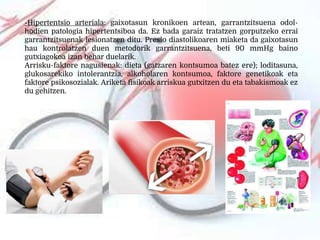 -Hipertentsio arteriala: gaixotasun kronikoen artean, garrantzitsuena odol-
hodien patologia hipertentsiboa da. Ez bada garaiz tratatzen gorputzeko errai
garrantzitsuenak lesionatzen ditu. Presio diastolikoaren miaketa da gaixotasun
hau kontrolatzen duen metodorik garrantzitsuena, beti 90 mmHg baino
gutxiagokoa izan behar duelarik.
Arrisku-faktore nagusienak: dieta (gatzaren kontsumoa batez ere); loditasuna,
glukosarekiko intolerantzia, alkoholaren kontsumoa, faktore genetikoak eta
faktore psikosozialak. Ariketa fisikoak arriskua gutxitzen du eta tabakismoak ez
du gehitzen.
 