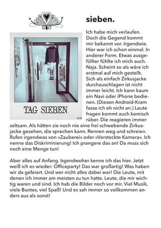 sieben.
Ich habe mich verlaufen. Doch die Gegend kommt mir bekannt vor.
Irgendwie. Hier war ich schon einmal. In anderer Form. Etwas ausge-
füllter fühlte ich mich auch. Naja. Scheint so als wäre ich erstmal auf
mich gestellt. Sich als einfach Zirkusjacke durchzuschlagen ist nicht
immer leicht. Ich kann kaum ein Navi oder iPhone bedienen. (Diesen
Android-Kram fasse ich eh nicht an.) Leute fragen kommt auch
komisch rüber. Die reagieren immer seltsam. Als hätten sie noch
nie eine frei schwebende Zirkusjacke gesehen, die sprechen kann.
Rennen weg und schreien. Rufen irgendwas von „Zauberei“ oder
„Versteckte Kamera“. Ich nenne das Diskriminierung! Ich prangere
das an! Da muss sich noch eine Menge tun!
Aber alles auf Anfang. Irgendwoher kenne ich das hier. Jetzt weiß
ich es wieder: Officeparty! Das war großartig! Was haben wir da ge-
feiert. Und wer nicht alles dabei war! Die Leute, mit denen ich immer
am meisten zu tun hatte. Leute, die mir wichtig waren und sind. Ich
hab die Bilder noch vor mir. Viel Musik, viele Buntes, viel Spaß! Und
es sah immer so vollkommen anders aus als sonst!
sieben.
Ich habe mich verlaufen.
Doch die Gegend kommt
mir bekannt vor. Irgendwie.
Hier war ich schon einmal. In
anderer Form. Etwas ausge-
füllter fühlte ich mich auch.
Naja. Scheint so als wäre ich
erstmal auf mich gestellt.
Sich als einfach Zirkusjacke
durchzuschlagen ist nicht
immer leicht. Ich kann kaum
ein Navi oder iPhone bedie-
nen. (Diesen Android-Kram
fasse ich eh nicht an.) Leute
fragen kommt auch komisch
rüber. Die reagieren immer
seltsam. Als hätten sie noch nie eine frei schwebende Zirkus-
jacke gesehen, die sprechen kann. Rennen weg und schreien.
Rufen irgendwas von »Zauberei« oder »Versteckte Kamera«. Ich
nenne das Diskriminierung! Ich prangere das an! Da muss sich
noch eine Menge tun!
Aber alles auf Anfang. Irgendwoher kenne ich das hier. Jetzt
weiß ich es wieder: Officeparty! Das war großartig! Was haben
wir da gefeiert. Und wer nicht alles dabei war! Die Leute, mit
denen ich immer am meisten zu tun hatte. Leute, die mir wich-
tig waren und sind. Ich hab die Bilder noch vor mir. Viel Musik,
viele Buntes, viel Spaß! Und es sah immer so vollkommen an-
ders aus als sonst!
 