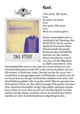 fünf.
„Die Jacke. DIE Jacke.
hurz.
Ist schön. Ist schön.
hurz.
Die Jacke. DIE Jacke.
hurz.
Wird nie vorübergehn.“
Dieses Textartefakt wird zurückdatiert auf Samstag, den 09.03.2013.
Durch unsere Spektral-Chemische-Haar-Wissenschafts-Anomalie-
Breitenanalyse (SCHWAB) konnten wir das extakte Datum extra-
hieren und Ihnen hier auf der REpubblica 2087 präsentieren. Das
Textartefakt fällt somit in das Jahr des Zusammenbruch des Gesell-
schaftssystems Ende 2013, der seinen Auslöser, wie wir alle wissen,
in Hannover hatte. Danach wurde die neue, herrschaftsfreie und
jugendgerechte neXTtokratie errichtet, wie wir sie heute kennen.
Einige Unklarheiten bleiben sind noch nicht abschließend geklärt:
Wer trug die Jacke? Warum gerade eine Zirkusjacke? Sicher ist, dass
diese besagte Zirkusjacke auf einer Feier epischen Ausmaßes einige
Tage später getragen wurde. Ganz sicher ist auch, dass es sich um
die Zirkusjacke handelt, welche die Revolution auslöste, als sie als
Symbol des Widerstandes vor dem Sozialministerium aufgehängt
wurde.
fünf.
»Die Jacke. DIE Jacke.
hurz.
Ist schön. Ist schön.
hurz.
Die Jacke. DIE Jacke.
hurz.
Wird nie vorübergehn.«
Dieses Textartefakt wird zu-
rückdatiert auf Samstag, den
09.03.2013. Durch unsere
Spektral-Chemische-Haar-
Wissenschafts-Anomalie-
Breitenanalyse (SCHWAB)
konnten wir das extakte
Datum extrahieren und Ih-
nen hier auf der REpubbli-
ca 2087 präsentieren. Das
Textartefakt fällt somit in das Jahr des Zusammenbruch des
Gesellschaftssystems Ende 2013, der seinen Auslöser, wie wir
alle wissen, in Hannover hatte. Danach wurde die neue, herr-
schaftsfreie und jugendgerechte neXTtokratie errichtet, wie wir
sie heute kennen. Einige Unklarheiten bleiben sind noch nicht
abschließend geklärt: Wer trug die Jacke? Warum gerade eine
Zirkusjacke? Sicher ist, dass diese besagte Zirkusjacke auf einer
Feier epischen Ausmaßes einige Tage später getragen wurde.
Ganz sicher ist auch, dass es sich um die Zirkusjacke handelt,
welche die Revolution auslöste, als sie als Symbol des Wider-
standes vor dem Sozialministerium aufgehängt wurde.
 