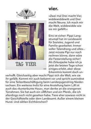 vier.
“Zwei mal Drei macht Vier, widdewiddewitt und Drei macht Neune.
Ich mach mir die Welt, widdewidde wie sie mir gefällt.”
Eins ist sicher: Pippi Langstrumpf hat im Landesamt für Soziales,
Jugend und Familie gearbeitet. Immer voller Tatendrang und alles...
Jetzt müsste Pipi nur noch rechnen könne, dann wäre die Festan-
stellung sicher! Als Zirkusjacke habe ich ja jetzt die letzten Tage
schon einiges erlebt, aber diese Erkenntnis kommt doch unverhofft.
Gleichzeitig aber macht Pippi sich die Welt, wie sie ihr gefällt. Kommt
mir auch bekannt vor und spricht zumindest für eine Teilzeitbeschäf-
tigung beim Landesjugendring Niedersachsen. Ein weiteres Indiz
für eine Anstellung beim LJR ist auch das “kunterbunte Haus”, man
denke an die orangenen Türrahmen. Sie hat auch ein “Äffchen und
ein Pferd”, die ich allerdings noch nicht gesehen habe. Tiere eher
sowieso nicht in der Geschäftstelle oder dem Landesamt. Außer
einem kleinen Hund. Und zählen Eichhörnchen?
vier.
»Zwei mal Drei macht Vier,
widdewiddewitt und Drei
macht Neune. Ich mach mir
die Welt, widdewidde wie
sie mir gefällt.«
Eins ist sicher: Pippi Lang-
strumpf hat im Landesamt
für Soziales, Jugend und
Familie gearbeitet. Immer
voller Tatendrang und alles...
Jetzt müsste Pipi nur noch
rechnen könne, dann wäre
die Festanstellung sicher!
Als Zirkusjacke habe ich ja
jetzt die letzten Tage schon
einiges erlebt, aber diese
Erkenntnis kommt doch un-
verhofft. Gleichzeitig aber macht Pippi sich die Welt, wie sie
ihr gefällt. Kommt mir auch bekannt vor und spricht zumindest
für eine Teilzeitbeschäftigung beim Landesjugendring Nieder-
sachsen. Ein weiteres Indiz für eine Anstellung beim LJR ist
auch das »kunterbunte Haus«, man denke an die orangenen
Türrahmen. Sie hat auch ein »Äffchen und ein Pferd«, die ich
allerdings noch nicht gesehen habe. Tiere eher sowieso nicht in
der Geschäftstelle oder dem Landesamt. Außer einem kleinen
Hund. Und zählen Eichhörnchen?
 