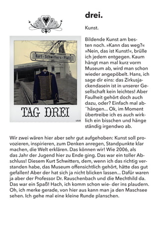 drei.
Kunst.
Bildende Kunst am besten noch. „Kann das weg?“ „Nein, das ist
Kunst!“, brülle ich jedem entgegen. Kaum hängt man mal kurz vorm
Museum ab, wird man schon wieder angepöbelt. Hans, ich sage
dir eins: das Zirkusjackendasein ist in unserer Gesellschaft kein
leichtes! Aber Faulheit gehört doch auch dazu, oder? Einfach mal ab-
hängen... Ok, im Moment übertreibe ich es auch wirklich ein bisschen
und hänge ständig irgendwo ab.
Wir zwei wären hier aber sehr gut aufgehoben: Kunst soll provozie-
ren, inspirieren, zum Denken anregen, Standpunkte klar machen, die
Welt erklären. Das können wir! Wie 2006, als das Jahr der Jugend
hier zu Ende ging. Das war ein toller Abschluss! Diesem Kurt Schwit-
ters, dem, wenn ich das richtig verstanden habe, das Museum offen-
sichtlich gehört, hätte das gut gefallen! Aber der hat sich ja nicht
blicken lassen... Dafür waren ja aber der Professor Dr. Rauschenbach
und die Mechthild da. Das war ein Spaß! Hach, ich komm schon wie-
der ins plaudern. Oh, ich merke gerade, von hier aus kann man ja den
Maschsee sehen. Ich gehe mal eine kleine Runde planschen.
drei.
Kunst.
Bildende Kunst am bes-
ten noch. »Kann das weg?«
»Nein, das ist Kunst!«, brülle
ich jedem entgegen. Kaum
hängt man mal kurz vorm
Museum ab, wird man schon
wieder angepöbelt. Hans, ich
sage dir eins: das Zirkusja-
ckendasein ist in unserer Ge-
sellschaft kein leichtes! Aber
Faulheit gehört doch auch
dazu, oder? Einfach mal ab-
´´hängen... Ok, im Moment
übertreibe ich es auch wirk-
lich ein bisschen und hänge
ständig irgendwo ab.
Wir zwei wären hier aber sehr gut aufgehoben: Kunst soll pro-
vozieren, inspirieren, zum Denken anregen, Standpunkte klar
machen, die Welt erklären. Das können wir! Wie 2006, als
das Jahr der Jugend hier zu Ende ging. Das war ein toller Ab-
schluss! Diesem Kurt Schwitters, dem, wenn ich das richtig ver-
standen habe, das Museum offensichtlich gehört, hätte das gut
gefallen! Aber der hat sich ja nicht blicken lassen... Dafür waren
ja aber der Professor Dr. Rauschenbach und die Mechthild da.
Das war ein Spaß! Hach, ich komm schon wie- der ins plaudern.
Oh, ich merke gerade, von hier aus kann man ja den Maschsee
sehen. Ich gehe mal eine kleine Runde planschen.
 