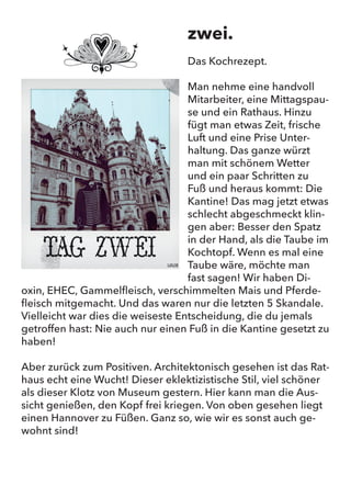 zwei.
Das Kochrezept.
Man nehme eine handvoll Mitarbeiter, eine Mittagspause und ein
Rathaus. Hinzu fügt man etwas Zeit, frische Luft und eine Prise
Unterhaltung. Das ganze würzt man mit schönem Wetter und ein
paar Schritten zu Fuß und heraus kommt: Die Kantine! Das mag jetzt
etwas schlecht abgeschmeckt klingen aber: Besser den Spatz in
der Hand, als die Taube im Kochtopf. Wenn es mal eine Taube wäre,
möchte man fast sagen! Wir haben Dioxin, EHEC, Gammelfleisch,
verschimmelten Mais und Pferdefleisch mitgemacht. Und das waren
nur die letzten 5 Skandale. Vielleicht war dies die weiseste Entschei-
dung, die du jemals getroffen hast: Nie auch nur einen Fuß in die
Kantine gesetzt zu haben!
Aber zurück zum Positiven. Architektonisch gesehen ist das Rathaus
echt eine Wucht! Dieser eklektizistische Stil, viel schöner als dieser
Klotz von Museum gestern. Hier kann man die Aussicht genießen,
den Kopf frei kriegen. Von oben gesehen liegt einen Hannover zu
Füßen. Ganz so, wie wir es sonst auch gewohnt sind!
zwei.
Das Kochrezept.
Man nehme eine handvoll
Mitarbeiter, eine Mittagspau-
se und ein Rathaus. Hinzu
fügt man etwas Zeit, frische
Luft und eine Prise Unter-
haltung. Das ganze würzt
man mit schönem Wetter
und ein paar Schritten zu
Fuß und heraus kommt: Die
Kantine! Das mag jetzt etwas
schlecht abgeschmeckt klin-
gen aber: Besser den Spatz
in der Hand, als die Taube im
Kochtopf. Wenn es mal eine
Taube wäre, möchte man
fast sagen! Wir haben Di-
oxin, EHEC, Gammelfleisch, verschimmelten Mais und Pferde-
fleisch mitgemacht. Und das waren nur die letzten 5 Skandale.
Vielleicht war dies die weiseste Entscheidung, die du jemals
getroffen hast: Nie auch nur einen Fuß in die Kantine gesetzt zu
haben!
Aber zurück zum Positiven. Architektonisch gesehen ist das Rat-
haus echt eine Wucht! Dieser eklektizistische Stil, viel schöner
als dieser Klotz von Museum gestern. Hier kann man die Aus-
sicht genießen, den Kopf frei kriegen. Von oben gesehen liegt
einen Hannover zu Füßen. Ganz so, wie wir es sonst auch ge-
wohnt sind!
 
