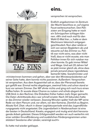 eins.
versprochen ist versprochen.
Endlich angekommen im Zentrum der Macht beschloss er, auf eigene
Faust weiterzumachen. Den Polizisten am Eingang hatte er noch ein
Schnippchen schlagen können. „Wir sind noch mal für den Wahl-O-
Mat hier...“, hatte er dem Wachmann lakonisch entgegen geschleu-
dert. Nun aber setzte er sich von seinen Begleitern ab und steuerte
auf das Zimmer zu. Politik war nicht seins, was aber nicht hieß, dass
er nicht wusste, wie man Politiker-innen für sich nutzbar machen
konnte. Es gab immer Mittel und Wege. Und seit 20 Jahren lief es
jetzt immer gleich ab, ohne das jemals jemand etwas irgendetwas
bemerkt hätte. Sozialminister und -ministerinnnen kommen und
gehen, aber wer den Ministerpräsidenten auf seiner Seite hatte, dem
konnte nichts passieren. Außerdem: Versprochen ist versprochen.
Aus dem Augewinkel sah er, dass der Plenarsaal bereits gut gefüllt
war. Einmal rechts abgebogen, zweimal links und schon stand er kurz
vor seinem Zimmer. Der MP ahnte nichts und ging sich noch kurz
einen Kaffee holen. Er wusste diese Chance zu nutzen und schob ele-
gant den USB-Stick in den Rechner. Die Disketten früher hatten mehr
Ärger gemacht. Die Datei „Antrittsrede.doc“ war schnell ersetzt.
Nach 34 Sekunden hatte er das Zimmer wieder verlassen. Zwanzig
Minuten später hielt der MP seine Rede vor dem Plenum und, vor al-
lem, vor den Kameras. Ziemlich zu Beginn. Absatz fünf. Zitat: „Auch
in dieser Legislaturperiode wird das Jugendförderungsgesetz nicht
angetastet. Die Jugendarbeit in Niedersachsen ist eine der besten in
Deutschland. Kreativ, engagiert und mutig wird dort hervorragende
Arbeit geleistet. Dieses Erfolgsmodell werden wir auch weiterhin mit
einer soliden Grundförderung und zusätzlichen Förderprogrammen
unterstützten! Seesterne aller Länder, vereinigt euch!“
Es hatte mal wieder geklappt.
eins.
versprochen ist versprochen.
Endlich angekommen im Zentrum
der Macht beschloss er, auf eigene
Faust weiterzumachen. Den Poli-
zisten am Eingang hatte er noch
ein Schnippchen schlagen kön-
nen. »Wir sind noch mal für den
Wahl-O-Mat hier...«, hatte er dem
Wachmann lakonisch entgegen
geschleudert. Nun aber setzte er
sich von seinen Begleitern ab und
steuerte auf das Zimmer zu. Poli-
tik war nicht seins, was aber nicht
hieß, dass er nicht wusste, wie man
Politiker-innen für sich nutzbar ma-
chen konnte. Es gab immer Mittel
und Wege. Und seit 20 Jahren lief
es jetzt immer gleich ab, ohne dass
jemals jemand etwas irgendetwas
bemerkt hätte. Sozialminister und
-ministerinnen kommen und gehen, aber wer den Ministerpräsidenten auf
seiner Seite hatte, dem konnte nichts passieren. Außerdem: Versprochen
ist versprochen. Aus dem Augewinkel sah er, dass der Plenarsaal bereits
gut gefüllt war. Einmal rechts abgebogen, zweimal links und schon stand er
kurz vor seinem Zimmer. Der MP ahnte nichts und ging sich noch kurz einen
Kaffee holen. Er wusste diese Chance zu nutzen und schob elegant den
USB-Stick in den Rechner. Die Disketten früher hatten mehr Ärger gemacht.
Die Datei »Antrittsrede.doc« war schnell ersetzt. Nach 34 Sekunden hatte
er das Zimmer wieder verlassen. Zwanzig Minuten später hielt der MP seine
Rede vor dem Plenum und, vor allem, vor den Kameras. Ziemlich zu Beginn.
Absatz fünf. Zitat: »Auch in dieser Legislaturperiode wird das Jugendförde-
rungsgesetz nicht angetastet. Die Jugendarbeit in Niedersachsen ist eine
der besten in Deutschland. Kreativ, engagiert und mutig wird dort hervorra-
gende Arbeit geleistet. Dieses Erfolgsmodell werden wir auch weiterhin mit
einer soliden Grundförderung und zusätzlichen Förderprogrammen unter-
stützten! Seesterne aller Länder, vereinigt euch!«
Es hatte mal wieder geklappt.
 