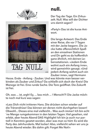 null.
Der Tag der Tage. Ein Zirkuszelt. Null. Was will der Dichter uns damit
sagen?
“Party!” Das ist die kurze Antwort.
Die lange Antwort: Das Ende einer Reise, die vor 7 Tagen mit der
Jacke begann. Die Jacke hatte offensichtlich Spaß an den einzelnen
Stationen und Dir geht es da hoffentlich ganz ähnlich, mit deinen
Lebensstationen. “Jedem Ende wohnt auch ein Anfang inne”, wird
gemeinhin gesagt. “Und jedem Anfang wohnt auch ein Zauber inne”,
sagt Hermann Hesse. Ende - Anfang - Zauber. Und was könnte man
besser verbinden als Zauber und Zirkus? Da schließt sich doch der
Kreis! Die Manege ist frei. Eine runde Sache. Die Tore geöffnet. Die
Zukunft ist frei.
Oh, was … ist, argh! Ey, … lass mich … ! Mensch!?! Die Jacke möchte
noch mal kurz was sagen:
“Lass Dich nicht irritieren Hans. Die drücken schon wieder auf
die Tränendrüse! Das können wir denen nicht durchgehen lassen!
Obwohl... Dieses einmal mal vielleicht... Wasauchimmer! Ich bin echt
`ne Menge rumgekommen in den letzten Tagen. Viel gesehen, viel
erlebt, aber heute Abend DAS Highlight! Ich bin ja auch nur partiell
in Kenntnis gesetzt worden, aber was man so hört: Es wird die Party
des Jahrhunderts. Mal locker! Also, vielleicht sehen wir uns ja heute
Abend wieder. Bis dahin gilt: Forget Me Not!”
null.
Der Tag der Tage. Ein Zirkus-
zelt. Null. Was will der Dichter
uns damit sagen?
»Party!« Das ist die kurze Ant-
wort.
Die lange Antwort: Das Ende
einer Reise, die vor 7 Tagen
mit der Jacke begann. Die Ja-
cke hatte offensichtlich Spaß
an den einzelnen Stationen
und Dir geht es da hoffentlich
ganz ähnlich, mit deinen Le-
bensstationen. »Jedem Ende
wohnt auch ein Anfang inne«,
wird gemeinhin gesagt. »Und
jedem Anfang wohnt auch ein
Zauber inne«, sagt Hermann
Hesse. Ende - Anfang - Zauber. Und was könnte man besser ver-
binden als Zauber und Zirkus? Da schließt sich doch der Kreis! Die
Manege ist frei. Eine runde Sache. Die Tore geöffnet. Die Zukunft
ist frei.
Oh, was ... ist, argh! Ey, ... lass mich ... ! Mensch!?! Die Jacke möch-
te noch mal kurz was sagen:
»Lass Dich nicht irritieren Hans. Die drücken schon wieder auf
die Tränendrüse! Das können wir denen nicht durchgehen lassen!
Obwohl... Dieses eine mal vielleicht... Was auch immer! Ich bin echt
`ne Menge rumgekommen in den letzten Tagen. Viel gesehen, viel
erlebt, aber heute Abend DAS Highlight! Ich bin ja auch nur par-
tiell in Kenntnis gesetzt worden, aber was man so hört: Es wird die
Party des Jahrhunderts. Mal locker! Also, vielleicht sehen wir uns ja
heute Abend wieder. Bis dahin gilt: Forget Me Not!«
 