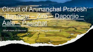 Circuit of Arunanchal Pradesh
- Itanagar – Ziro – Daporjio –
Aalo – Pasighat
What more to discover “Land of the Dawn lit Mountains” !
 