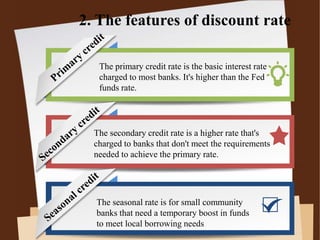 2. The features of discount rate
The primary credit rate is the basic interest rate
charged to most banks. It's higher than the Fed
funds rate.
The secondary credit rate is a higher rate that's
charged to banks that don't meet the requirements
needed to achieve the primary rate.
The seasonal rate is for small community
banks that need a temporary boost in funds
to meet local borrowing needs
 