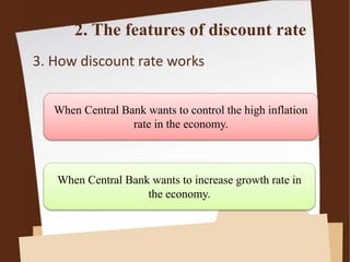2. The features of discount rate
3. How discount rate works
When Central Bank wants to control the high inflation
rate in the economy.
When Central Bank wants to increase growth rate in
the economy.
 
