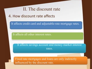 II. The discount rate
4. How discount rate affects
It affects credit card and adjustable-rate mortgage rates.
It affects all other interest rates.
It affects savings account and money market interest
rates.
Fixed rate mortgages and loans are only indirectly
influenced by the discount rate.
 
