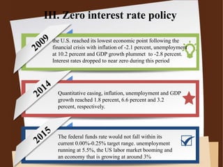III. Zero interest rate policy
the U.S. reached its lowest economic point following the
financial crisis with inflation of -2.1 percent, unemployment
at 10.2 percent and GDP growth plummet to -2.8 percent.
Interest rates dropped to near zero during this period
Quantitative easing, inflation, unemployment and GDP
growth reached 1.8 percent, 6.6 percent and 3.2
percent, respectively.
The federal funds rate would not fall within its
current 0.00%-0.25% target range. unemployment
running at 5.5%, the US labor market booming and
an economy that is growing at around 3%
 