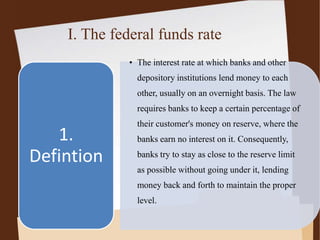 I. The federal funds rate
• The interest rate at which banks and other
depository institutions lend money to each
other, usually on an overnight basis. The law
requires banks to keep a certain percentage of
their customer's money on reserve, where the
banks earn no interest on it. Consequently,
banks try to stay as close to the reserve limit
as possible without going under it, lending
money back and forth to maintain the proper
level.
1.
Defintion
 