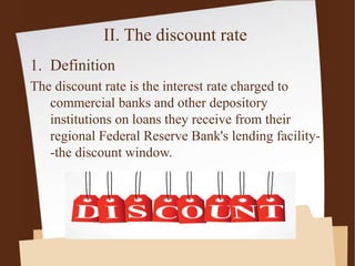 II. The discount rate
1. Definition
The discount rate is the interest rate charged to
commercial banks and other depository
institutions on loans they receive from their
regional Federal Reserve Bank's lending facility-
-the discount window.
 