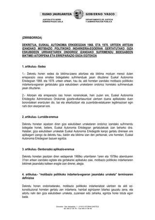 JUSTIZIA ETA HERRI                             DEPARTAMENTO DE JUSTICIA
                 ADMINISTRAZIO SAILA                            Y ADMINISTRACIÓN PÚBLICA




(ZIRRIBORROA)

DEKRETUA, EUSKAL AUTONOMIA ERKIDEGOAN 1968. ETA 1978. URTEEN ARTEAN
IZANDAKO MOTIBAZIO POLITIKOKO INDARKERIA-EGOERAN GERTATUTAKO GIZA
ESKUBIDEEN URRAKETAREN ONDORIOZ IZANDAKO SUFRIMENDU BIDEGABEEN
BIKTIMEI AITORPENA ETA ERREPARAZIO OSOA EGITEKOA


1. artikulua.- Xedea

1.- Dekretu honen xedea da biktima-izaera aitortzea eta biktima moduan merezi duten
erreparazio osoa ematea bidegabeko sufrimenduak jasan dituztenei Euskal Autonomia
Erkidegoan 1968. eta 1978. urteen artean, hau da, aldi horretan izandako motibazio politikoko
indarkeria-egoeran gertatutako giza eskubideen urraketaren ondorioz horrelako sufrimenduak
jasan dituztenei.

2.- Aitorpen eta erreparazio oso honen norainokoak, hain zuzen ere, Euskal Autonomia
Erkidegoko Administrazio Orokorrak gizarte-elkartasuntzat ulertzen duena aplikatzeko duen
borondateari erantzuten dio, bai eta elkarbizitzari eta zuzenbide-estatuaren legitimazioari egin
nahi dion ekarpenari ere.


2. artikulua.- Lurralde-eremua

Dekretu honetan aipatzen diren giza eskubideen urraketaren ondorioz izandako sufrimendu
bidegabe horiek, betiere, Euskal Autonomia Erkidegoan gertatutakoak izan beharko dira.
Halaber, giza eskubideen urraketak Euskal Autonomia Erkidegotik kanpo gertatu direnean ere
aplikagarri izango da dekretu hau, baldin eta biktima izan den pertsonak, une horretan, Euskal
Autonomia Erkidegoan bazuen egoitza.


3. artikulua.- Denborazko aplikazio-eremua

Dekretu honetan jasotzen diren xedapenak 1968ko urtarrilaren 1aren eta 1978ko abenduaren
31ren artean izandako egitate eta gertakariei aplikatuko zaie, motibazio politikoko indarkeriaren
biktimek jasandako kalteen eragile izan direnei, alegia.


4. artikulua.- “motibazio politikoko indarkeria-egoeran jasandako urraketa” terminoaren
definizioa

Dekretu honen ondorioetarako, motibazio politikoko indarkeriatzat ulertzen da aldi ez-
konstituzional horretan gertatu zen indarkeria, hainbat egintzaren bitartez gauzatu zena, eta
aitortu nahi den giza eskubideen urraketa, zuzenean edo zeharka, egintza horiei lotuta egon
bada.

                             Donostia - San Sebastián, 1 – 01010 VITORIA-GASTEIZ
                                       tef. 945 01 85 76 – Fax 945 01 86 48
 