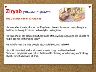 Ziryab ("Blackbird") (789-857)
The Cultural Icon of al-Andalus
He was affectionately known as Ziryab and he revolutionized everything from
fashion, to dining, to music, to hairstyles, to hygiene.
He was one of the greatest cultural icons of the Middle Ages and the impact he
had is still felt in the world today.
He transformed the way people ate, socialised, and relaxed.
Up until his arrival, al-Andalus was a quite rough and tumble land.
Not much emphasis was put on fashionable clothing, or other ways of looking
stylish. Ziryab changed all that.
 