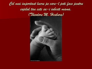 Cel mai important lucru pe care-l poti face pentru copilul tau este sa-i iubesti mama. (Theodore M. Hesburg) 