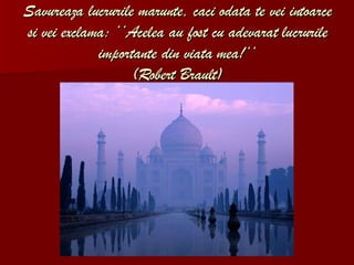 Savureaza lucrurile marunte, caci odata te vei intoarce si vei exclama: ‘‘Acelea au fost cu adevarat lucrurile importante din viata mea!‘‘ (Robert Brault) 