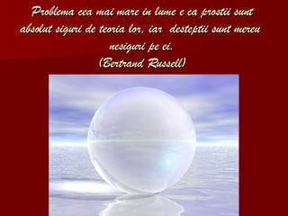 Problema cea mai mare in lume e ca prostii sunt absolut siguri de teoria lor, iar  desteptii sunt mereu  nesiguri pe ei . (Bertrand Russell) 