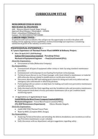 CURRICULUM VITAE
MOHAMMADZISHAN KHAN
MECHANICALENGINEER
Add: - ManzoorManzil Ganesh Nagar School
Approach Road Bilaspur, Chhattisgarh – 495004
Email: zishankhan1920@gmail.com
Contact: +91-9691344431/7587330580
CAREER OBJECTIVES:-
To perform with such an industry this willgive me the opportunity to workin the plant with
leading role by applying various capabilities, technical knowledgeand experience considering
satisfaction & profit of the industry as well as mine.
PROFESSIONALEXPERIENCE :-
4.7 years Experience of Thermal Power Plant 600MW & Refinery Project.
 Since 28-April-2015 (Still Working)
Indian Oil Corporation Limited – Paradeep Orissa
Mechanical EquipmentEngineer – Punj LloydLimited (PLL).
About the Organization:-
 Government of India (Maharatna Company)
Key Responsibility:-
 Commissioned all types of equipment either rotary or static by using standard maintenance
procedure.
 Commissioned verticalpumps & overhauling fire hydrant verticalpumps.
 Technical issues discuss to our Projectmanager with client related to maintenance or material
difficultiesalso discuss related to modificationor rectification workin site.
 Discussion about the SMP and making good criteria for doing each and every defectand any
emergency jobs withsmooth or effectively jobdone.
 Participating with our seniors on daily basis formaking each and every preventive maintenance
and defectprotocols.
 Daily discussed with the client regarding next day breakdown jobs and preventive maintenance.
 Daily prepared checksheet of every preventive maintenance job as per condition based
monitoring report.
 17-April-2014 to 17-April-2015(1.0 Year)
2x600MWKorbaWest PowerCompanyLimited(KWPCL).
Mechanical Engineer – PowerMechProjectsLimited (PMPL).
(TG/BOPMaintenanceDepartment) Chhote Bhandar Raigarh.
About the Organization:-
 2x600 MW PFBCThermal PowerPlant.
 Made by BHEL (Complete BHEL Design).
Key Responsibility: -
 Analyzing Technical Deviation and attending the defects, breakdown, new inventory as well as
any Preventivemaintenance as per schedule.
 Daily discussion withour department and give suggestions regarding safety.
 