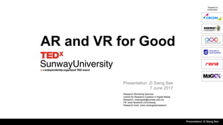 AR and VR for Good
Research Workshop Seminar
Centre for Research-Creation in Digital Media
Research: zisiangsee@sunway.edu.my
FB: www.facebook.com/zisiang
Research track: www.zisiangsee/research
Presentation: Zi Siang See
7 June 2017
Research &
collaboration
Presentation: Zi Siang See
 